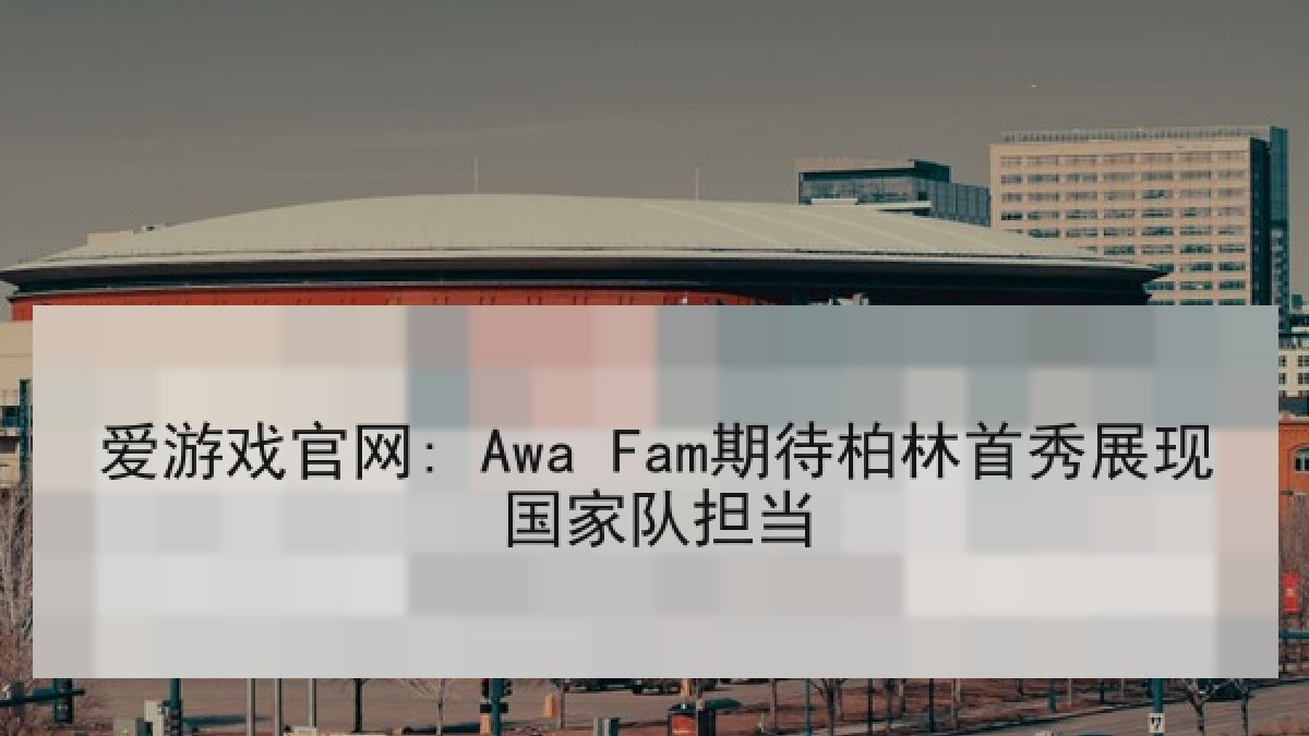 爱游戏官网: Awa Fam期待柏林首秀展现国家队担当